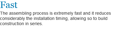 Fast
The assembling process is extremely fast and it reduces considerably the installation timing, allowing so to build construction in series.